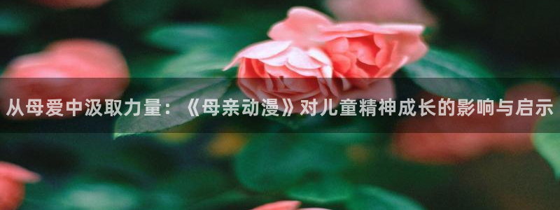 工口少女漫画里番：从母爱中汲取力量：《母亲动漫》对儿童精神成长的影响与启示