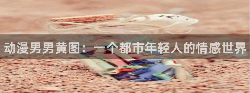 里番工口漫画：动漫男男黄图：一个都市年轻人的情感世界